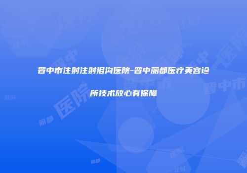 晋中市注射注射泪沟医院-晋中丽都医疗美容诊所技术放心有保障
