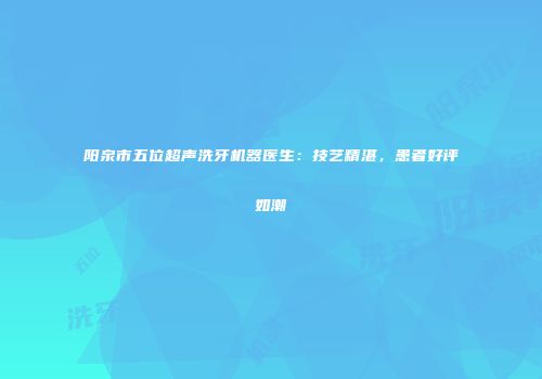 阳泉市五位超声洗牙机器医生：技艺精湛，患者好评如潮