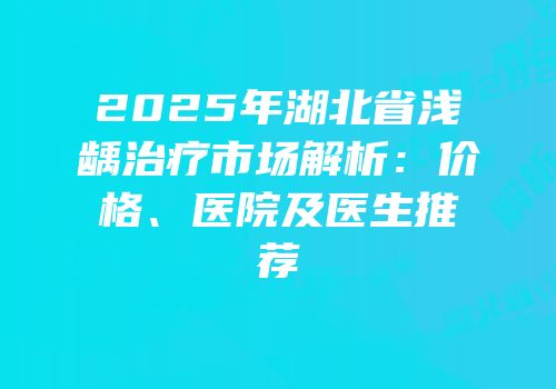 2025年湖北省浅龋治疗市场解析：价格、医院及医生推荐