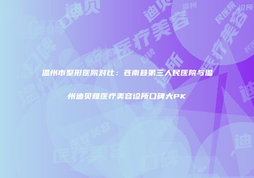 温州市整形医院对比：苍南县第三人民医院与温州迪贝雅医疗美容诊所口碑大PK