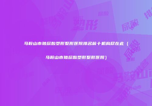 马鞍山市玻尿酸塑形整形医院排名前十机构尽在此（马鞍山市玻尿酸塑形整形医院）