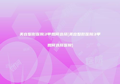 美容整形医院3甲如何选择(美容整形医院3甲如何选择医院)