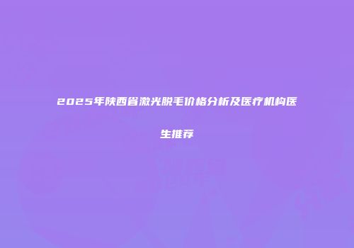 2025年陕西省激光脱毛价格分析及医疗机构医生推荐