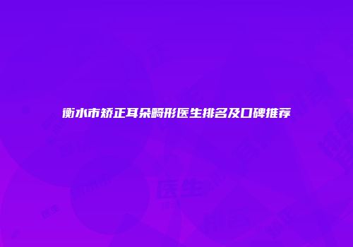 衡水市矫正耳朵畸形医生排名及口碑推荐