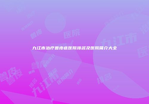 九江市治疗兽皮痣医院排名及医院简介大全