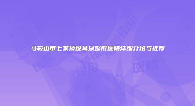 马鞍山市七家顶级耳朵整形医院详细介绍与推荐