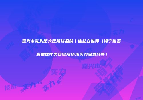 嘉兴市乳头肥大医院排名前十佳私立推荐（海宁维多利亚医疗美容诊所技术实力深受好评）
