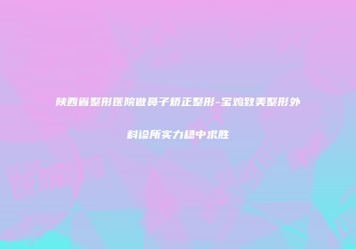 陕西省整形医院做鼻子矫正整形-宝鸡致美整形外科诊所实力稳中求胜