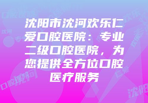 沈阳市沈河欢乐仁爱口腔医院：专业二级口腔医院，为您提供全方位口腔医疗服务