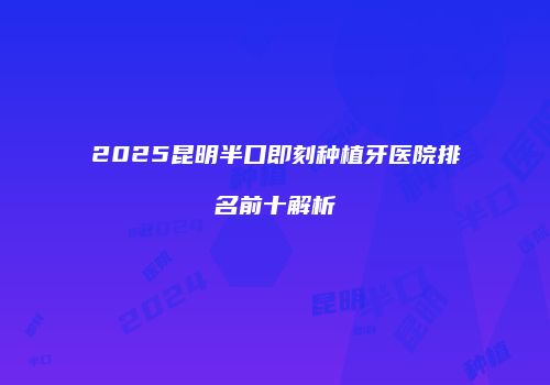 2025昆明半口即刻种植牙医院排名前十解析