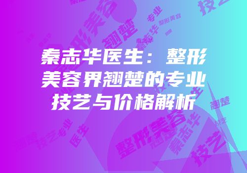 秦志华医生：整形美容界翘楚的专业技艺与价格解析