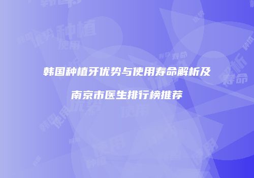 韩国种植牙优势与使用寿命解析及南京市医生排行榜推荐