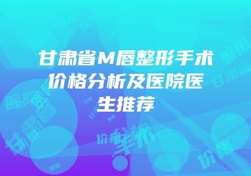 甘肃省M唇整形手术价格分析及医院医生推荐