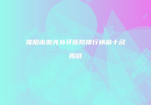 濮阳市激光补牙医院排行榜前十名揭晓