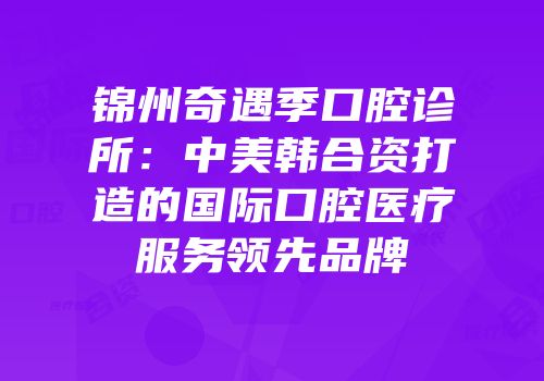 锦州奇遇季口腔诊所：中美韩合资打造的国际口腔医疗服务领先品牌