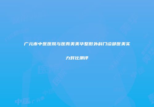 广元市中医医院与医而美美华整形外科门诊部医美实力对比测评