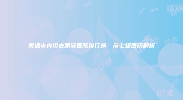 南通市内切去眼袋医院排行榜：前七强医院解析