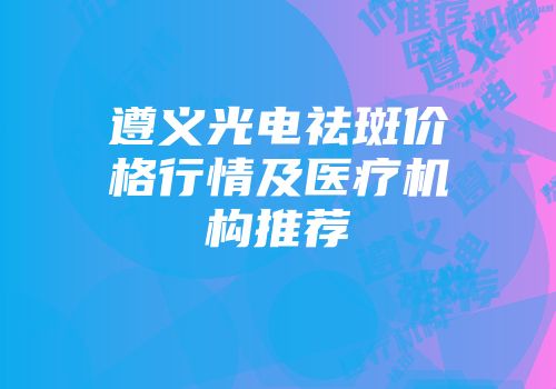 遵义光电祛斑价格行情及医疗机构推荐
