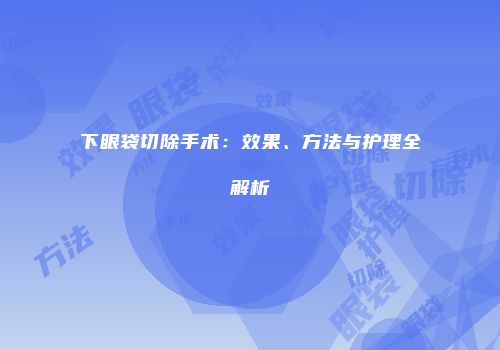 下眼袋切除手术：效果、方法与护理全解析