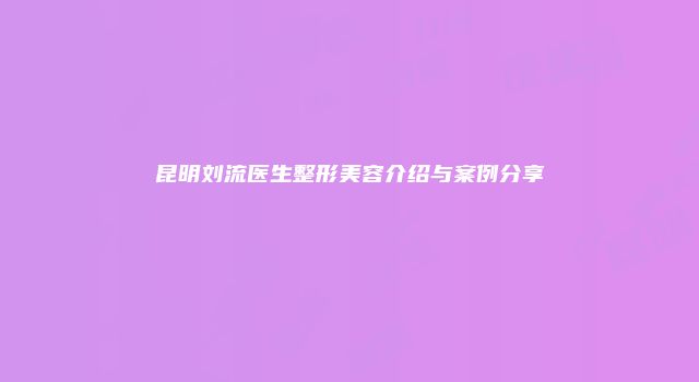 昆明刘流医生整形美容介绍与案例分享