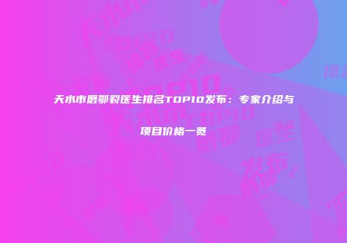 天水市唇鄂裂医生排名TOP10发布：专家介绍与项目价格一览