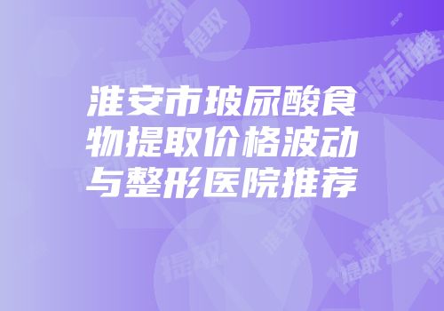 淮安市玻尿酸食物提取价格波动与整形医院推荐