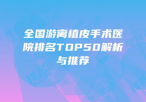 全国游离植皮手术医院排名TOP50解析与推荐
