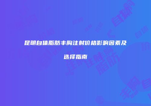 昆明自体脂肪丰胸注射价格影响因素及选择指南