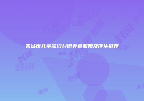 晋城市儿童窝沟封闭套餐费用及医生推荐
