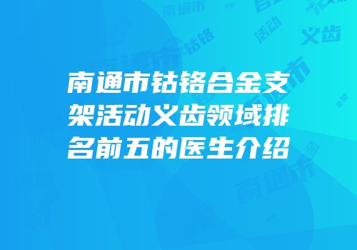 南通市钴铬合金支架活动义齿领域排名前五的医生介绍
