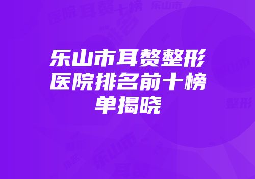 乐山市耳赘整形医院排名前十榜单揭晓