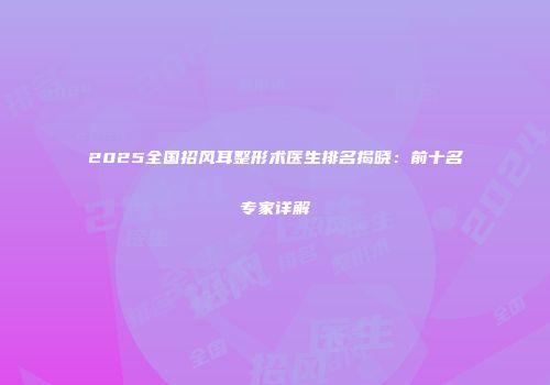 2025全国招风耳整形术医生排名揭晓：前十名专家详解