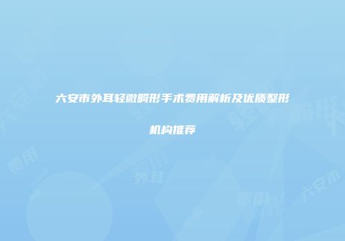 六安市外耳轻微畸形手术费用解析及优质整形机构推荐