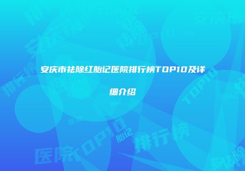 安庆市祛除红胎记医院排行榜TOP10及详细介绍