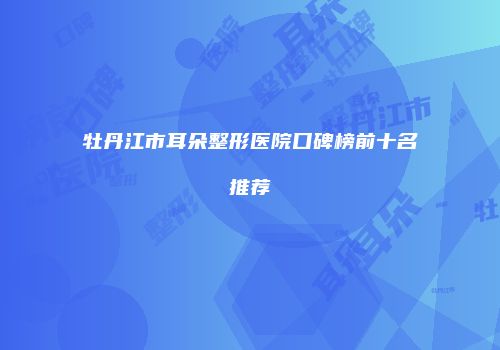 牡丹江市耳朵整形医院口碑榜前十名推荐