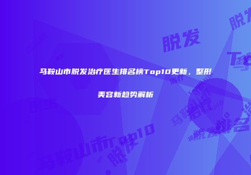 马鞍山市脱发治疗医生排名榜Top10更新，整形美容新趋势解析