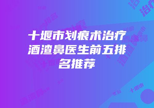十堰市划痕术治疗酒渣鼻医生前五排名推荐