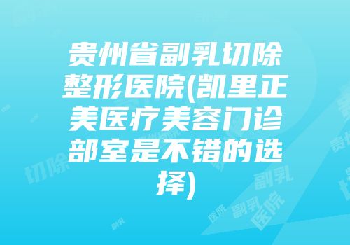 贵州省副乳切除整形医院(凯里正美医疗美容门诊部室是不错的选择)