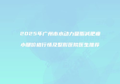 2025年广州市水动力吸脂减肥瘦小腿价格行情及整形医院医生推荐