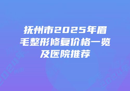 抚州市2025年眉毛整形修复价格一览及医院推荐