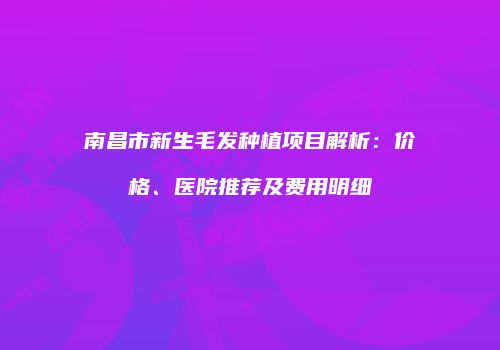 南昌市新生毛发种植项目解析：价格、医院推荐及费用明细