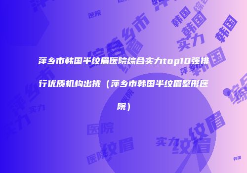 萍乡市韩国半纹眉医院综合实力top10强排行优质机构出挑（萍乡市韩国半纹眉整形医院）