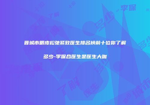 晋城市眼皮松弛紧致医生排名榜前十位你了解多少-李保合医生是医生大咖