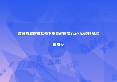 吉林省双眼皮松弛下垂整形医院TOP10排行及名医推荐