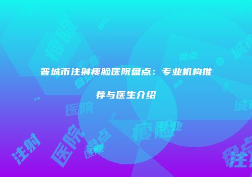晋城市注射瘦脸医院盘点：专业机构推荐与医生介绍