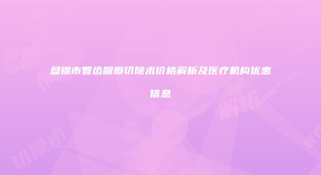 盘锦市智齿龈瓣切除术价格解析及医疗机构优惠信息