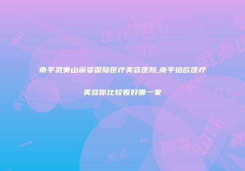 南平武夷山丽姿国际医疗美容医院,南平铂欧医疗美容你比较看好哪一家