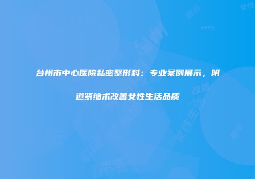 台州市中心医院私密整形科：专业案例展示，阴道紧缩术改善女性生活品质