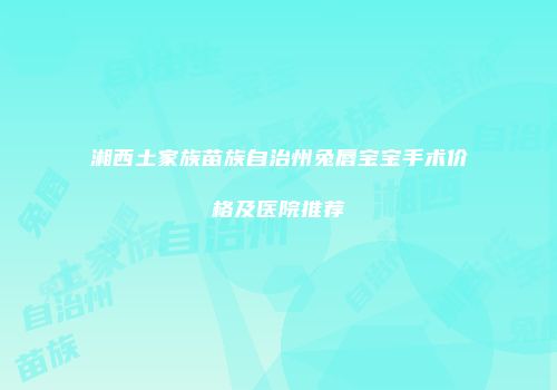 湘西土家族苗族自治州兔唇宝宝手术价格及医院推荐