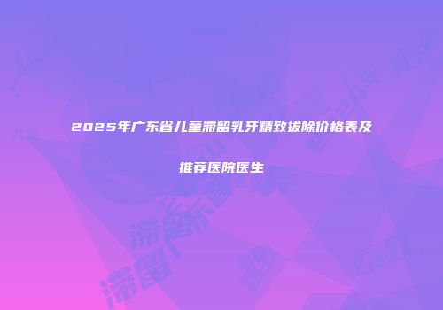 2025年广东省儿童滞留乳牙精致拔除价格表及推荐医院医生